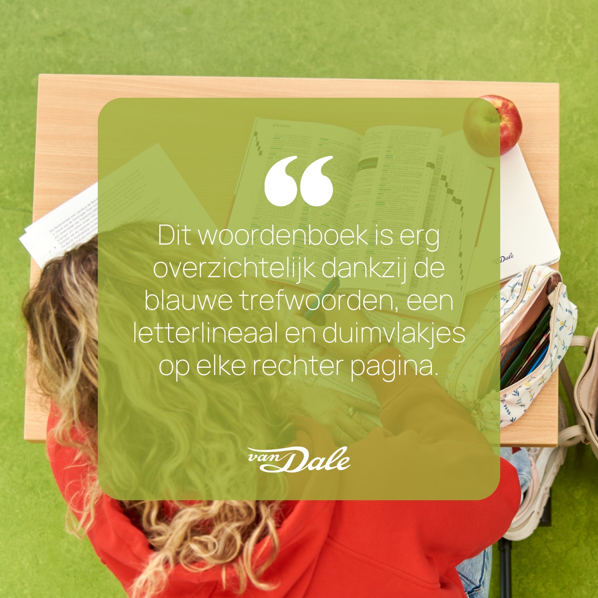 Op de achtergrond is een scholier vanaf boven te zien die aan tafel zit. De scholier is over een eindexamen gebogen en heeft een woordenboek opengeslagen voor zich op tafel liggen. Voor de afbeelding is een blauw semi-doorzichtig vierkant te zien met daarin de woorden 'Dit woordenboek is erg overzichtelijk dankzij de blauwe trefwoorden, een letterlineaal en duimvlakjes op elke rechterpagina.'